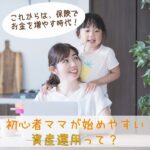 これからは、保険でお金を増やす時代！初心者ママが始めやすい資産運用って？