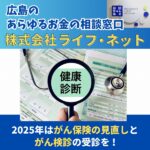 広島のあらゆるお金の相談窓口【株式会社ライフ・ネット】2025年はがん保険の見直しとがん検診の受診を！